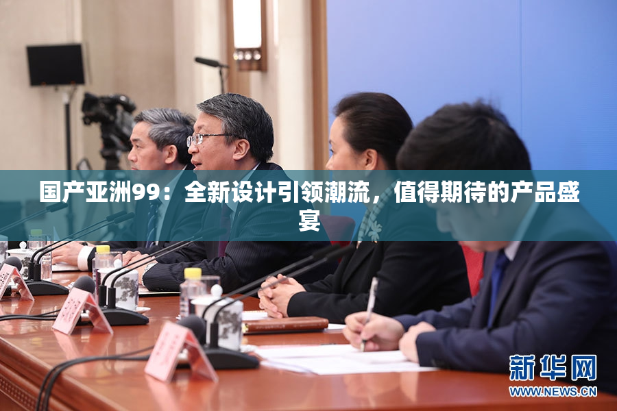 国产亚洲99：全新设计引领潮流，值得期待的产品盛宴