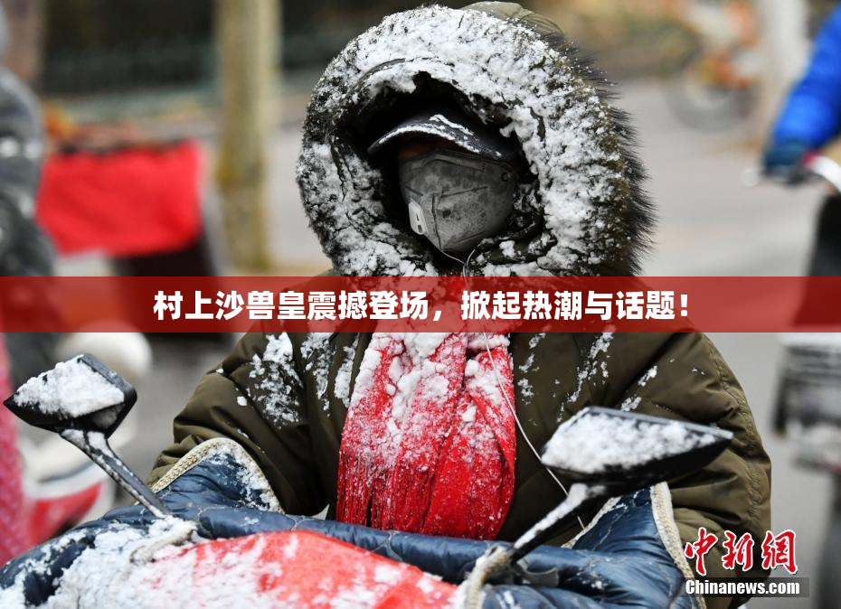 村上沙兽皇震撼登场，掀起热潮与话题！