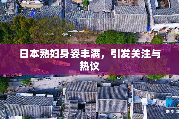 日本熟妇身姿丰满，引发关注与热议