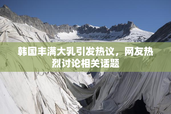 韩国丰满大乳引发热议，网友热烈讨论相关话题