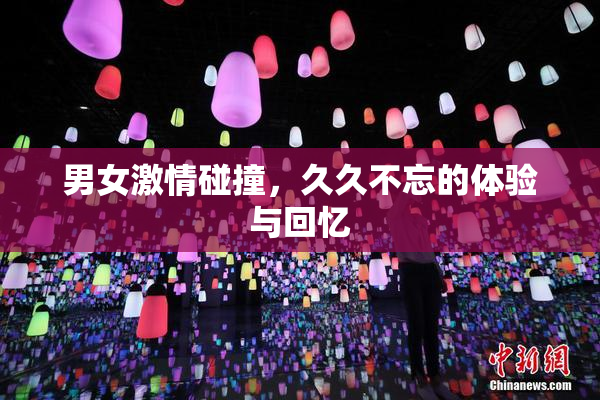 男女激情碰撞，久久不忘的体验与回忆