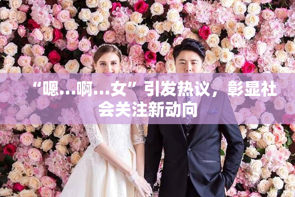 “嗯…啊…女”引发热议，彰显社会关注新动向