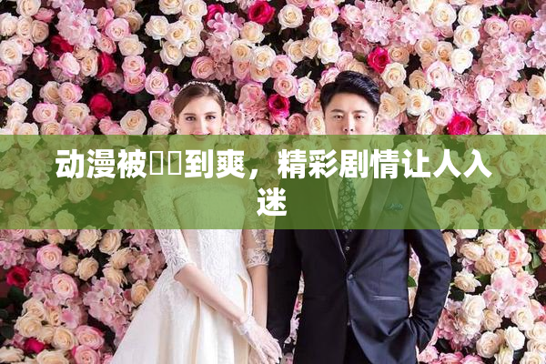 动漫被❌‌到爽，精彩剧情让人入迷