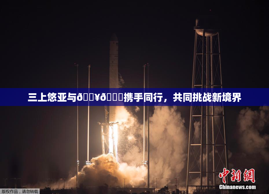三上悠亚与🔥💋携手同行，共同挑战新境界