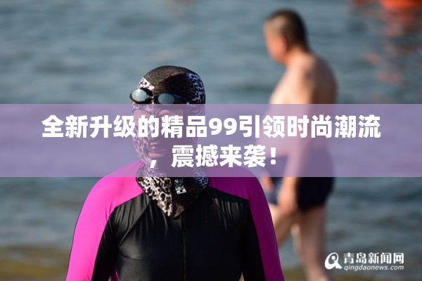 全新升级的精品99引领时尚潮流，震撼来袭！