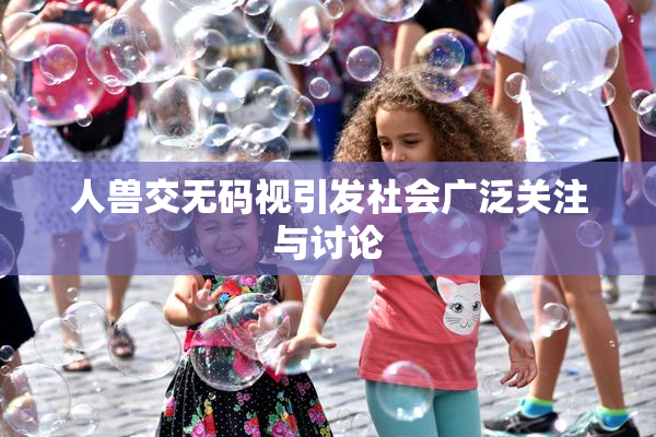 人兽交无码视引发社会广泛关注与讨论