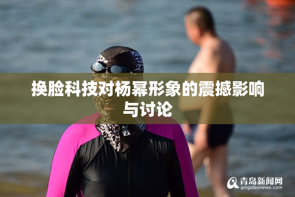 换脸科技对杨幂形象的震撼影响与讨论