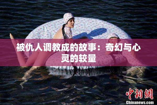被仇人调教成的故事：奇幻与心灵的较量