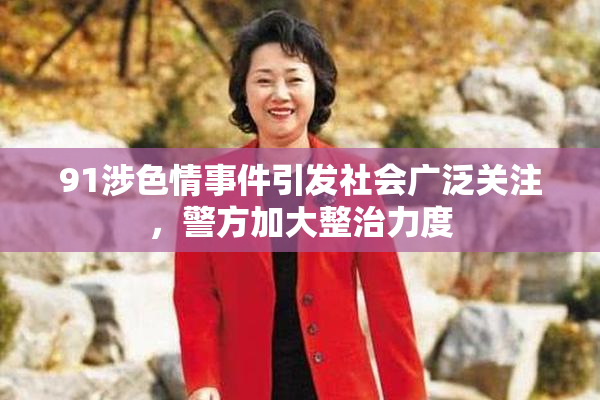 91涉色情事件引发社会广泛关注，警方加大整治力度