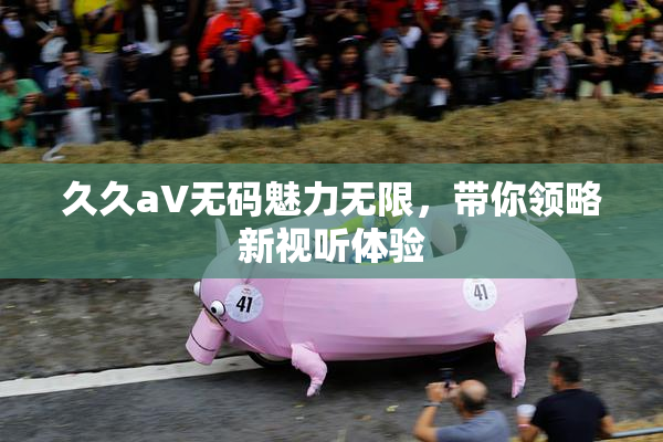 久久aV无码魅力无限，带你领略新视听体验