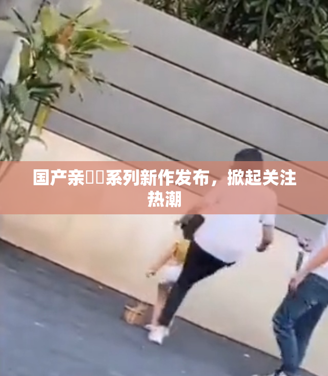 国产亲妺妺系列新作发布，掀起关注热潮