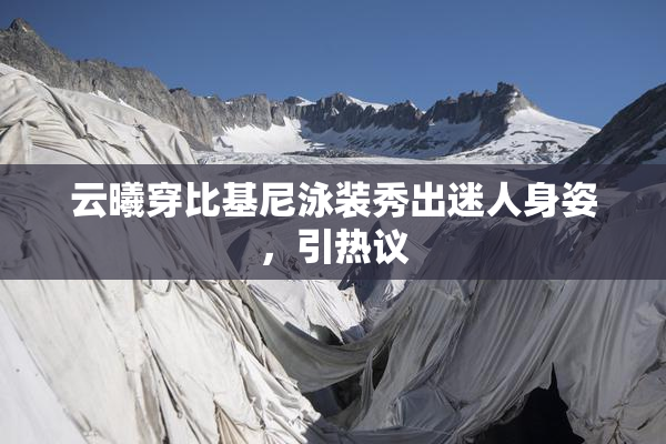 云曦穿比基尼泳装秀出迷人身姿，引热议