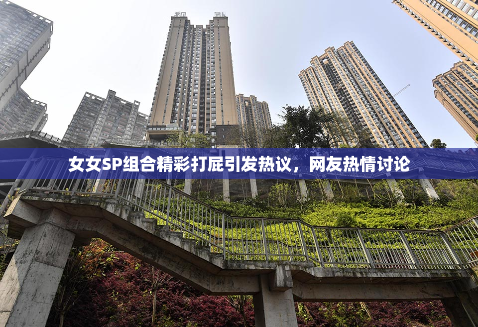 女女SP组合精彩打屁引发热议，网友热情讨论