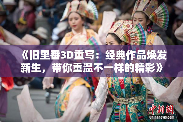 《旧里番3D重写：经典作品焕发新生，带你重温不一样的精彩》