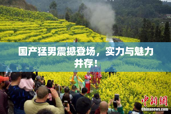 国产猛男震撼登场，实力与魅力并存！