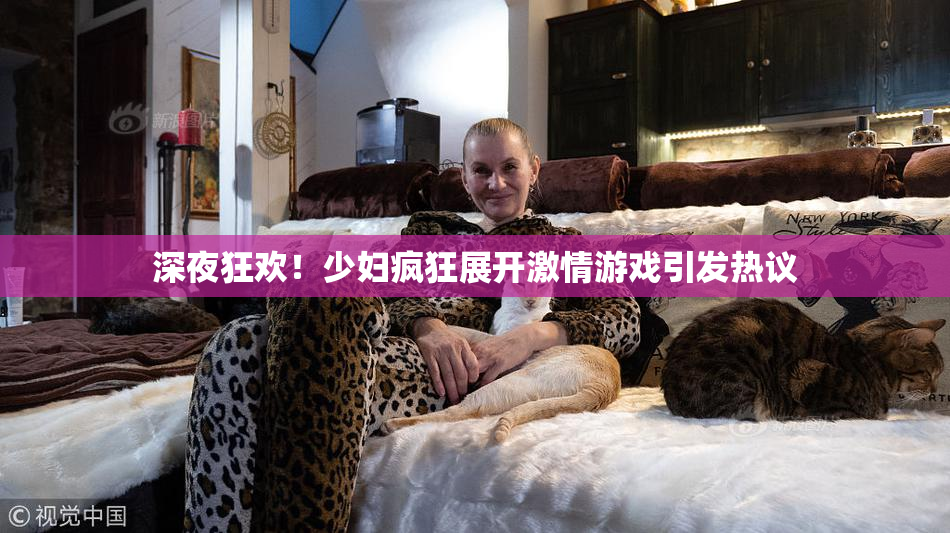 深夜狂欢！少妇疯狂展开激情游戏引发热议