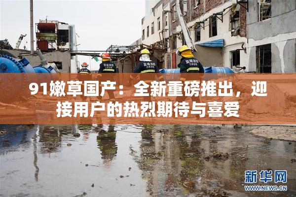 91嫩草国产：全新重磅推出，迎接用户的热烈期待与喜爱