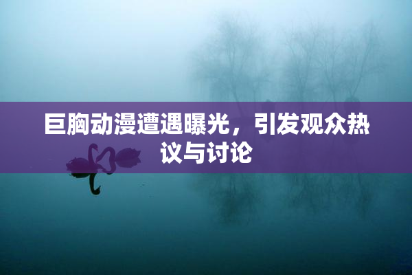 巨胸动漫遭遇曝光，引发观众热议与讨论