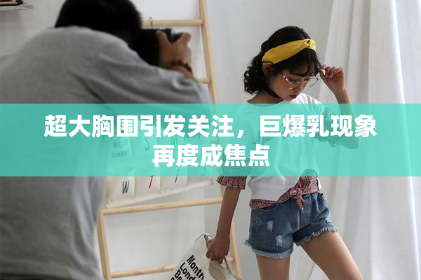 超大胸围引发关注，巨爆乳现象再度成焦点
