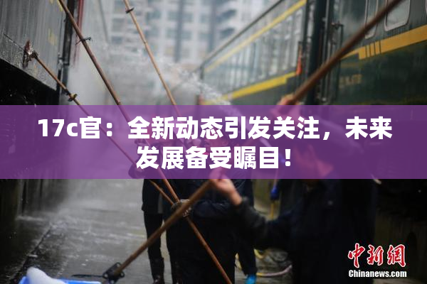 17c官：全新动态引发关注，未来发展备受瞩目！