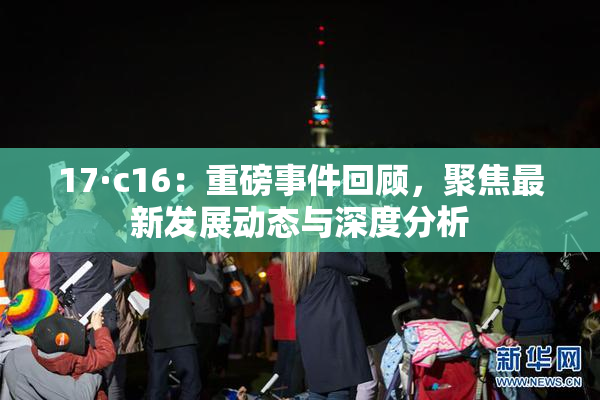 17·c16：重磅事件回顾，聚焦最新发展动态与深度分析