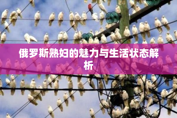 俄罗斯熟妇的魅力与生活状态解析