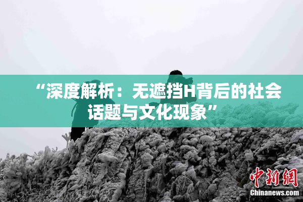 “深度解析：无遮挡H背后的社会话题与文化现象”