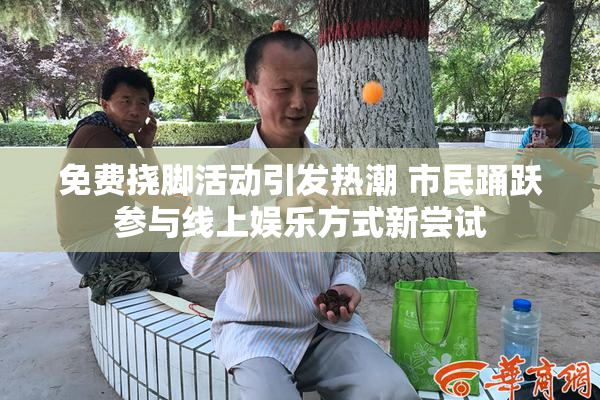 免费挠脚活动引发热潮 市民踊跃参与线上娱乐方式新尝试