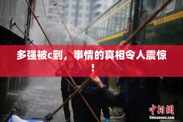 多强被c到，事情的真相令人震惊！