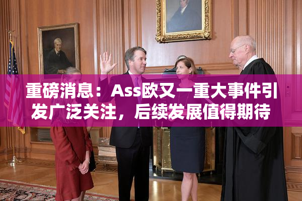 重磅消息：Ass欧又一重大事件引发广泛关注，后续发展值得期待！