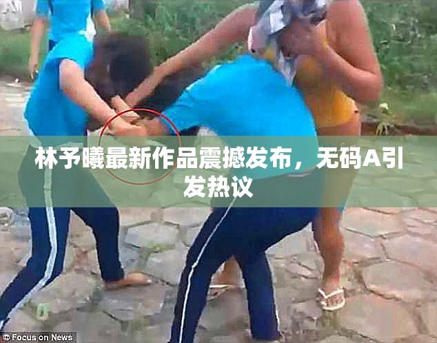 林予曦最新作品震撼发布，无码A引发热议