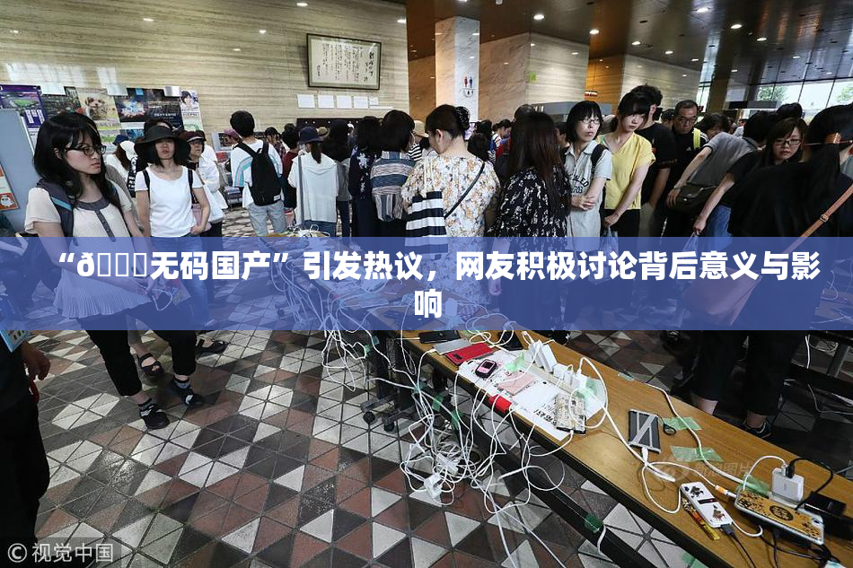 “🔞无码国产”引发热议，网友积极讨论背后意义与影响