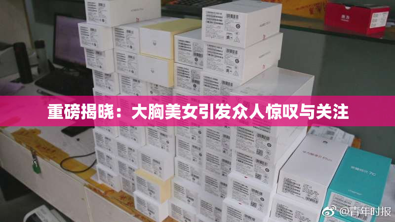 重磅揭晓：大胸美女引发众人惊叹与关注