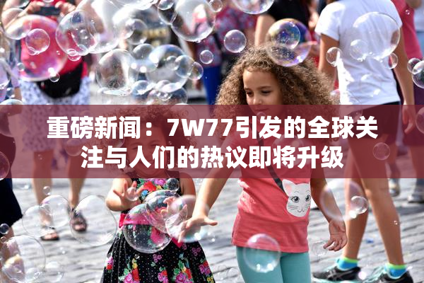 重磅新闻：7W77引发的全球关注与人们的热议即将升级