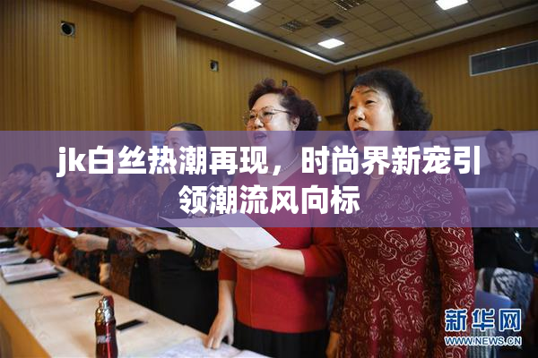 jk白丝热潮再现，时尚界新宠引领潮流风向标
