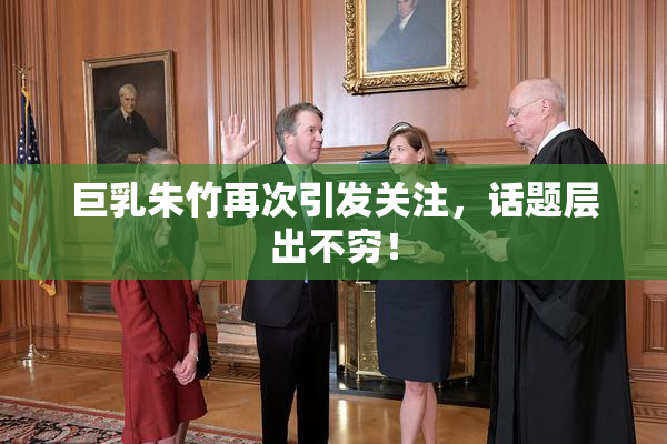 巨乳朱竹再次引发关注，话题层出不穷！