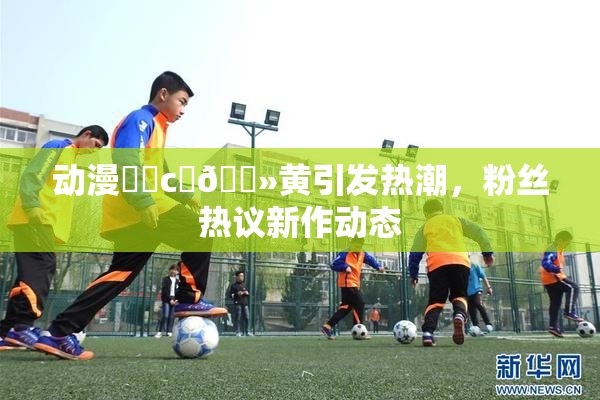 动漫❌‌c‌🐻黄引发热潮，粉丝热议新作动态