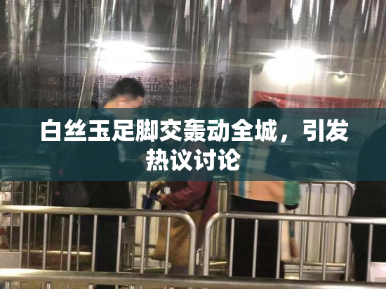 白丝玉足脚交轰动全城，引发热议讨论