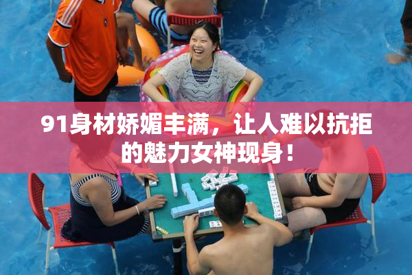 91身材娇媚丰满，让人难以抗拒的魅力女神现身！