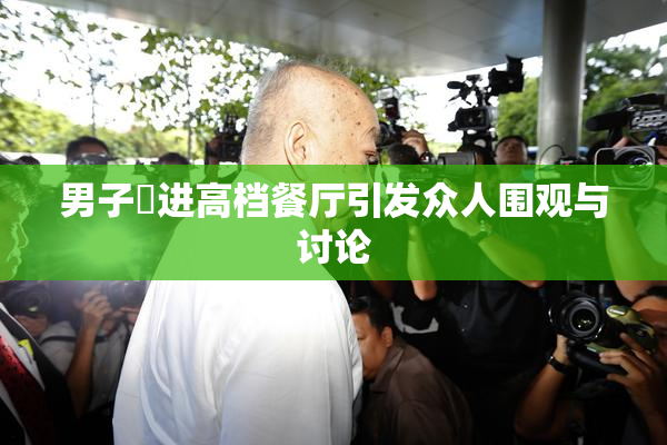 男子挵进高档餐厅引发众人围观与讨论