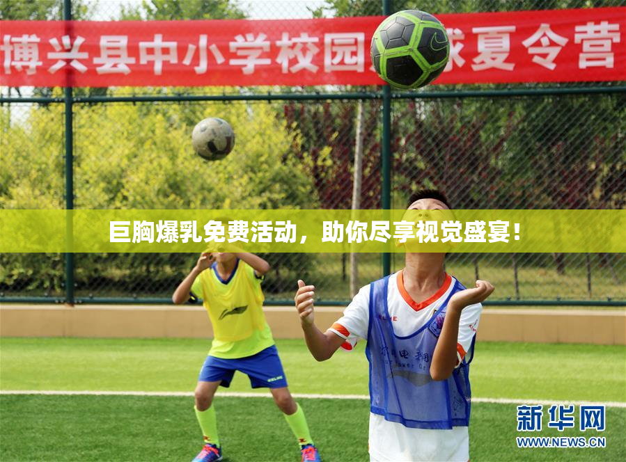 巨胸爆乳免费活动，助你尽享视觉盛宴！