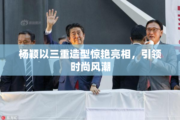 杨颖以三重造型惊艳亮相，引领时尚风潮