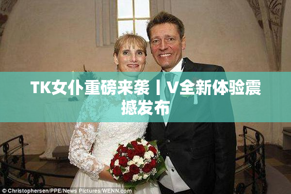 TK女仆重磅来袭丨V全新体验震撼发布