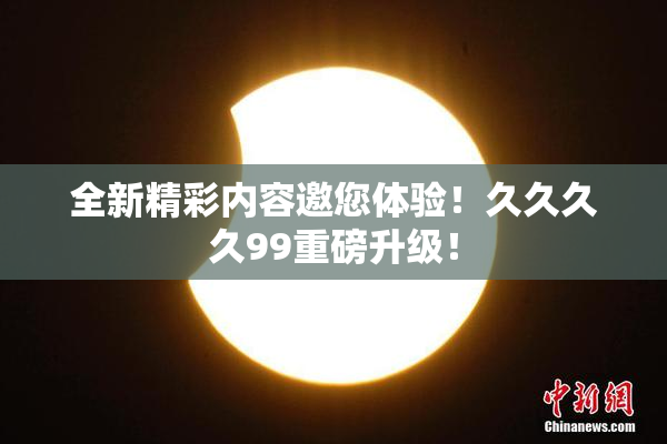 全新精彩内容邀您体验！久久久久99重磅升级！