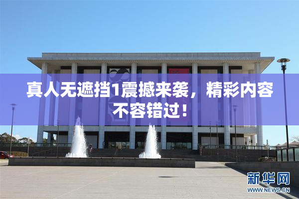 真人无遮挡1震撼来袭，精彩内容不容错过！