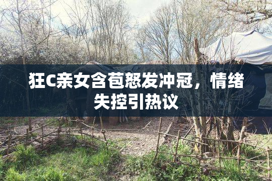 狂C亲女含苞怒发冲冠，情绪失控引热议