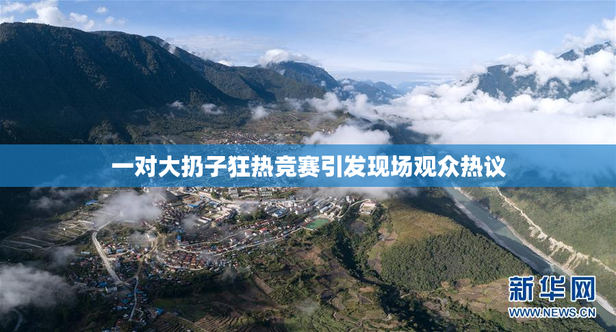 一对大扔子狂热竞赛引发现场观众热议