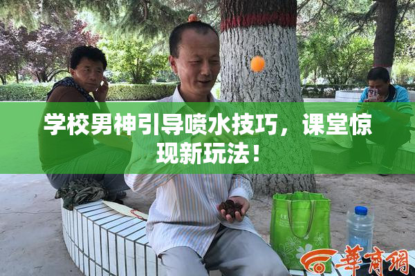 学校男神引导喷水技巧，课堂惊现新玩法！