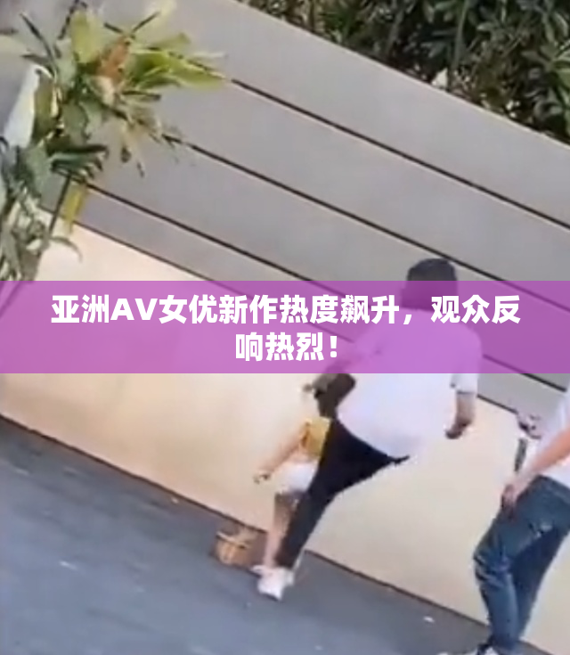 亚洲AV女优新作热度飙升，观众反响热烈！