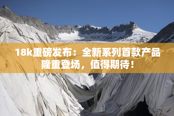 18k重磅发布：全新系列首款产品隆重登场，值得期待！
